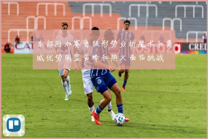 东部附加赛晋级形势分析魔术和费城优势明显黄蜂和热火面临挑战