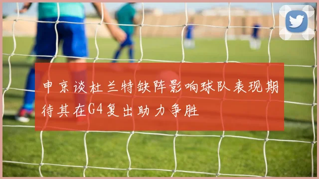 申京谈杜兰特缺阵影响球队表现期待其在G4复出助力争胜