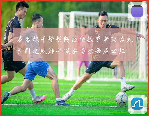 著名歌手梦想阿拉伯投资者助力米兰引进瓜帅并促成马尔蒂尼回归