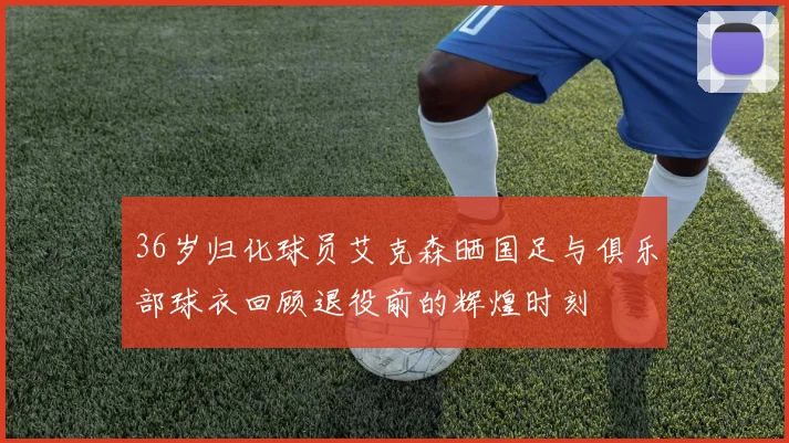36岁归化球员艾克森晒国足与俱乐部球衣回顾退役前的辉煌时刻