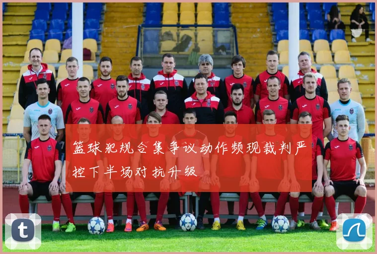 篮球犯规合集争议动作频现裁判严控下半场对抗升级