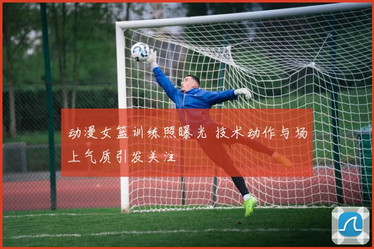 动漫女篮训练照曝光 技术动作与场上气质引发关注