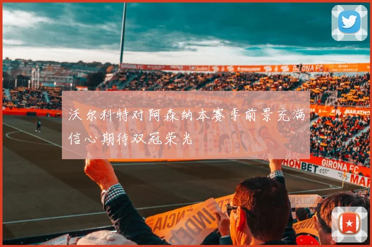 沃尔科特对阿森纳本赛季前景充满信心期待双冠荣光