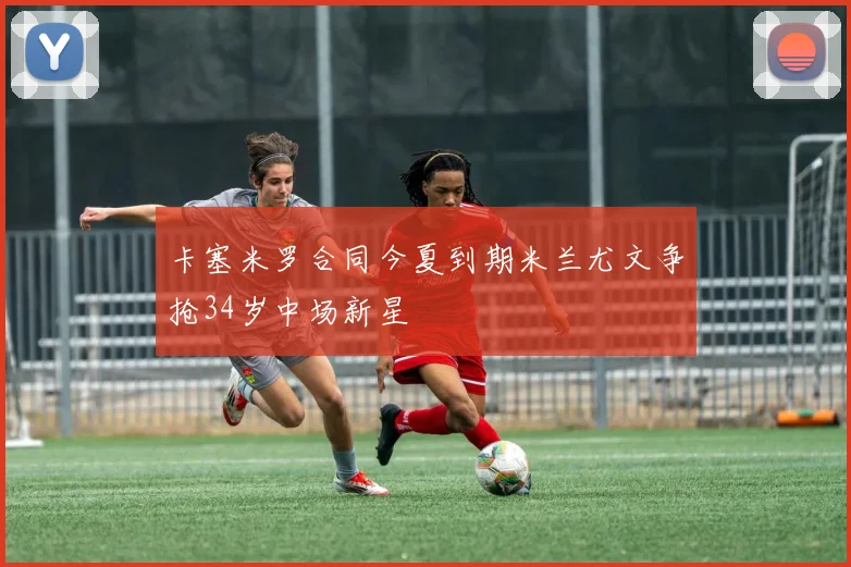 卡塞米罗合同今夏到期米兰尤文争抢34岁中场新星