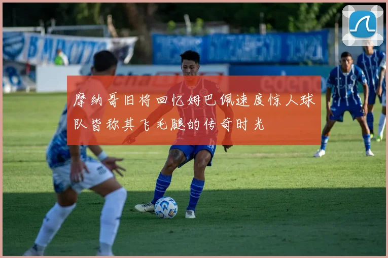 摩纳哥旧将回忆姆巴佩速度惊人球队皆称其飞毛腿的传奇时光