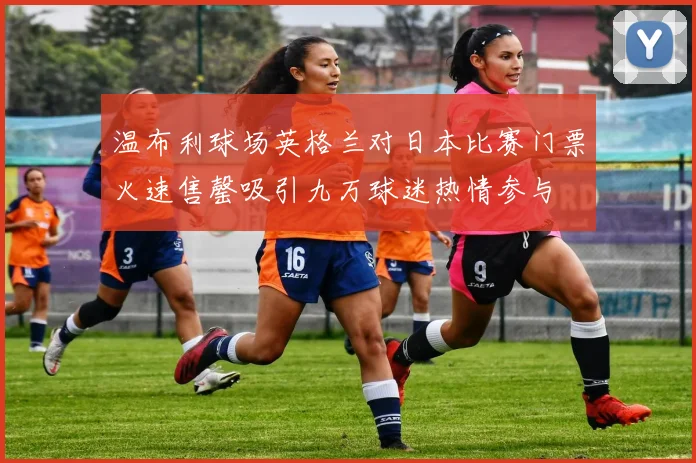 温布利球场英格兰对日本比赛门票火速售罄吸引九万球迷热情参与