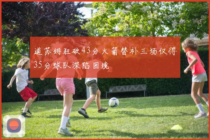 道苏姆狂砍43分火箭替补三场仅得35分球队深陷困境