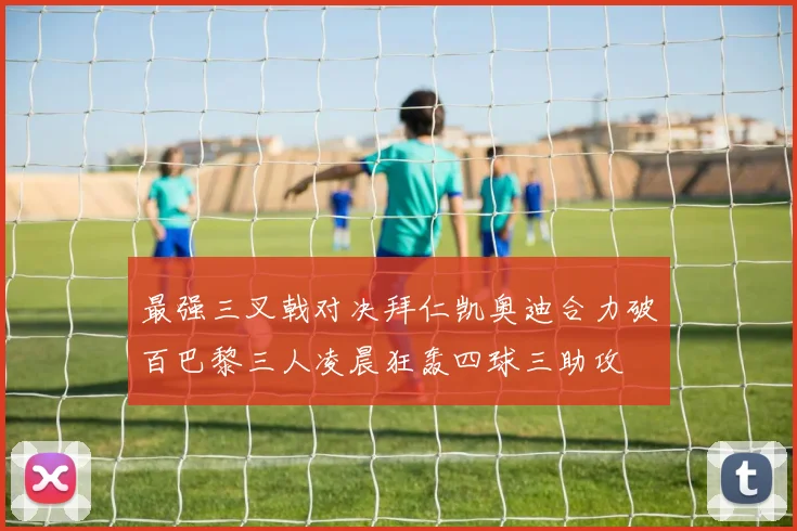 最强三叉戟对决拜仁凯奥迪合力破百巴黎三人凌晨狂轰四球三助攻