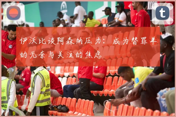 伊沃比谈阿森纳压力：成为替罪羊的无奈与关注的焦虑