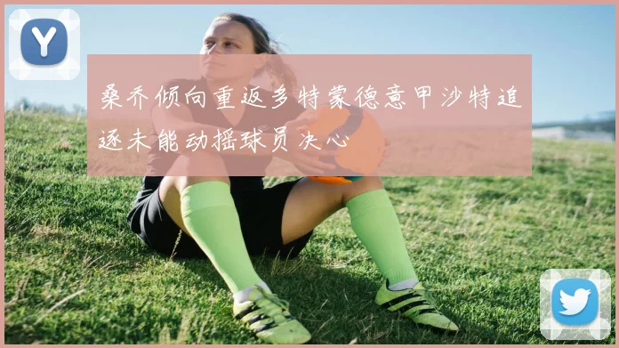 桑乔倾向重返多特蒙德意甲沙特追逐未能动摇球员决心