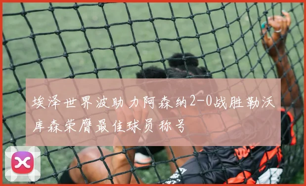 埃泽世界波助力阿森纳2-0战胜勒沃库森荣膺最佳球员称号