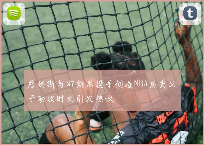 詹姆斯与布朗尼携手创造NBA历史父子助攻时刻引发热议