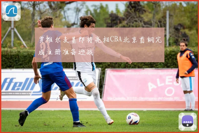 贾维尔麦基即将亮相CBA北京首钢完成注册准备迎战