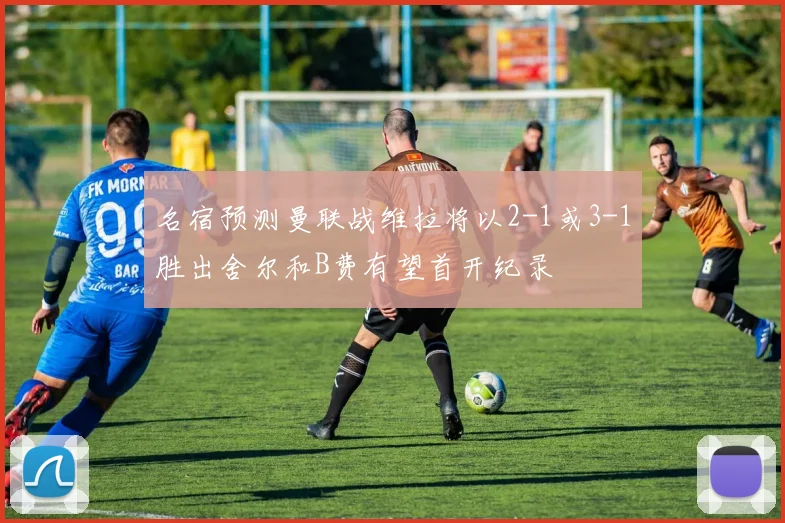 名宿预测曼联战维拉将以2-1或3-1胜出舍尔和B费有望首开纪录