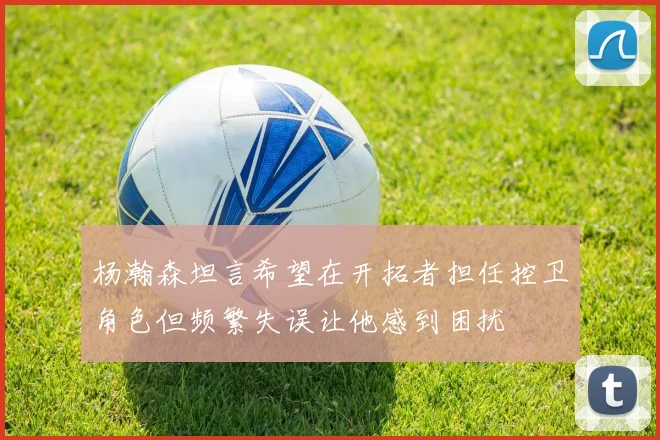 杨瀚森坦言希望在开拓者担任控卫角色但频繁失误让他感到困扰