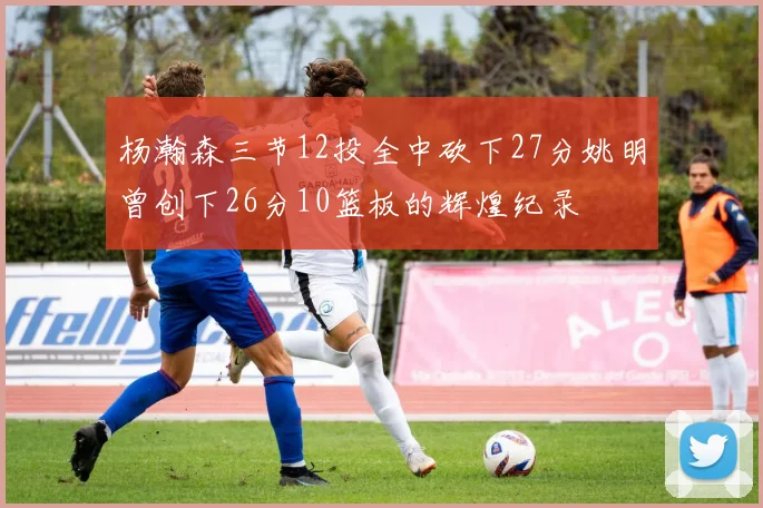 杨瀚森三节12投全中砍下27分姚明曾创下26分10篮板的辉煌纪录