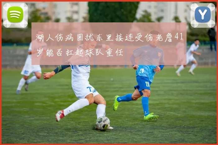 湖人伤病困扰东里接连受伤老詹41岁能否扛起球队重任