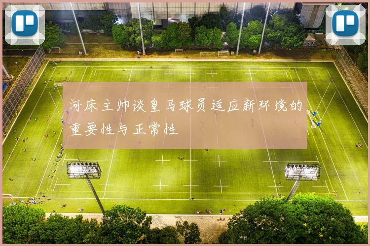 河床主帅谈皇马球员适应新环境的重要性与正常性