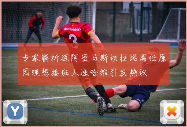 专家解析迈阿密马斯切拉诺离任原因理想接班人选哈维引发热议