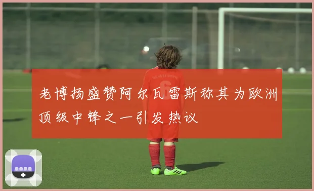 老博扬盛赞阿尔瓦雷斯称其为欧洲顶级中锋之一引发热议