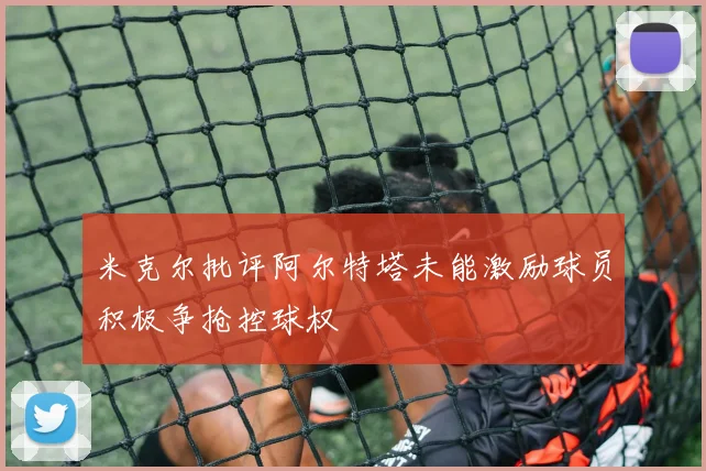 米克尔批评阿尔特塔未能激励球员积极争抢控球权