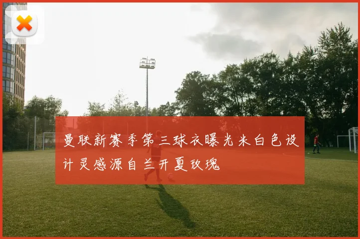 曼联新赛季第三球衣曝光米白色设计灵感源自兰开夏玫瑰
