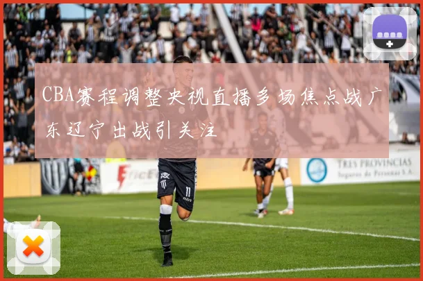 CBA赛程调整央视直播多场焦点战广东辽宁出战引关注