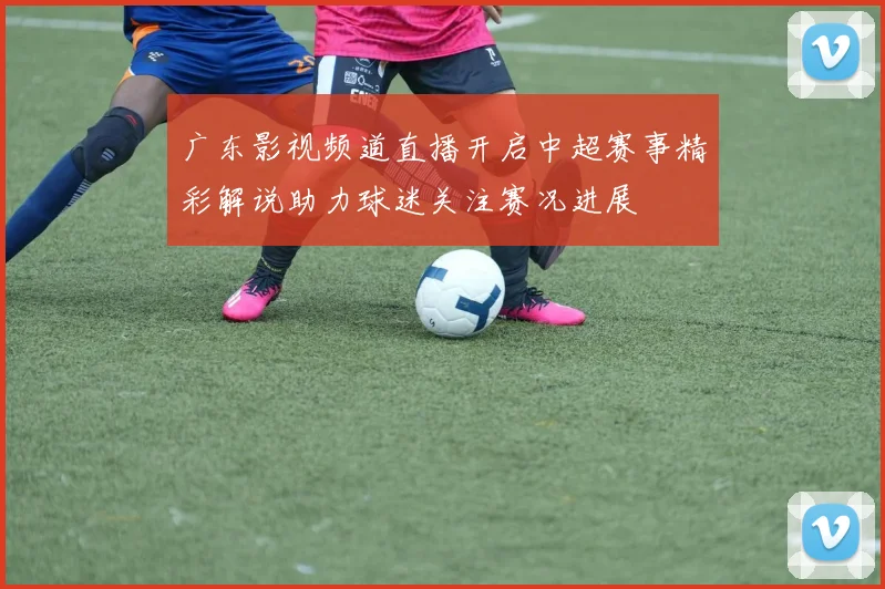 广东影视频道直播开启中超赛事精彩解说助力球迷关注赛况进展